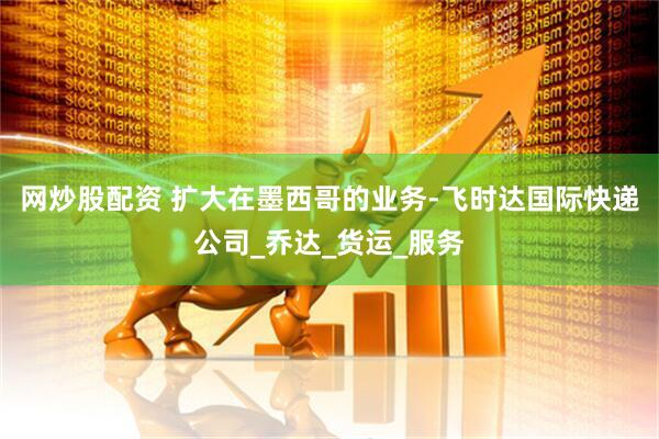 网炒股配资 扩大在墨西哥的业务-飞时达国际快递公司_乔达_货运_服务