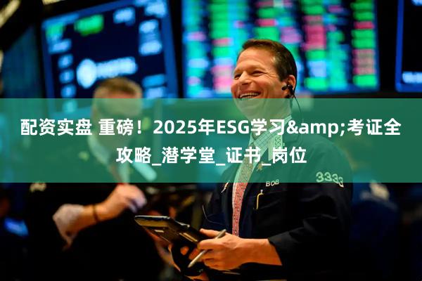 配资实盘 重磅！2025年ESG学习&考证全攻略_潜学堂_证书_岗位