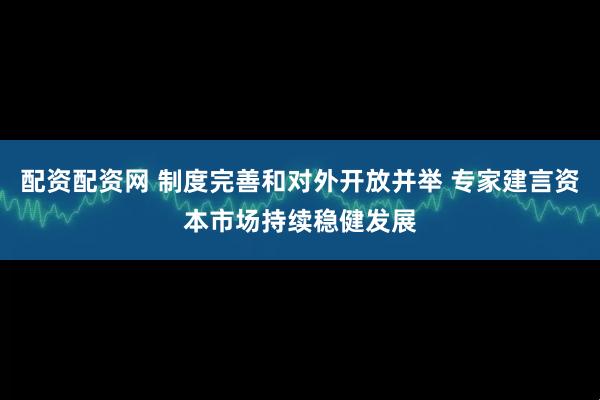 配资配资网 制度完善和对外开放并举 专家建言资本市场持续稳健发展
