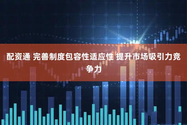 配资通 完善制度包容性适应性 提升市场吸引力竞争力