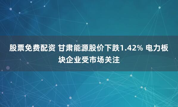 股票免费配资 甘肃能源股价下跌1.42% 电力板块企业受市场关注