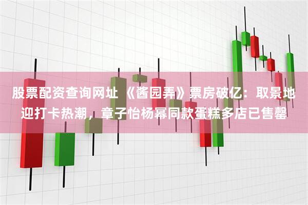 股票配资查询网址 《酱园弄》票房破亿：取景地迎打卡热潮，章子怡杨幂同款蛋糕多店已售罄