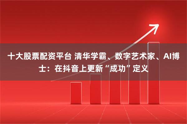 十大股票配资平台 清华学霸、数字艺术家、AI博士：在抖音上更新“成功”定义