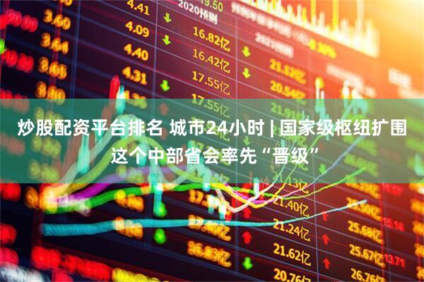 炒股配资平台排名 城市24小时 | 国家级枢纽扩围 这个中部省会率先“晋级”