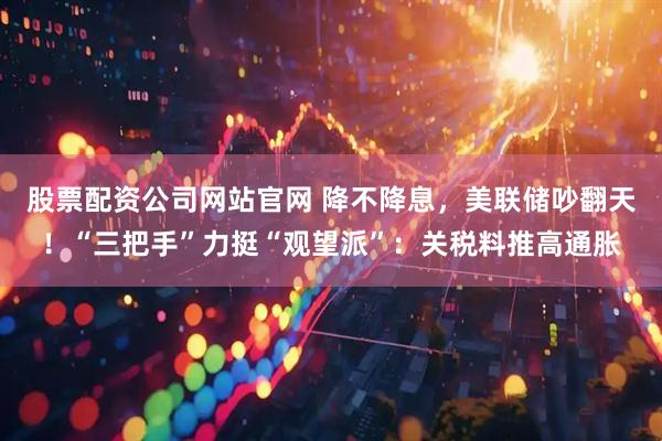 股票配资公司网站官网 降不降息，美联储吵翻天！“三把手”力挺“观望派”：关税料推高通胀