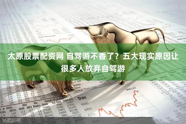 太原股票配资网 自驾游不香了？五大现实原因让很多人放弃自驾游