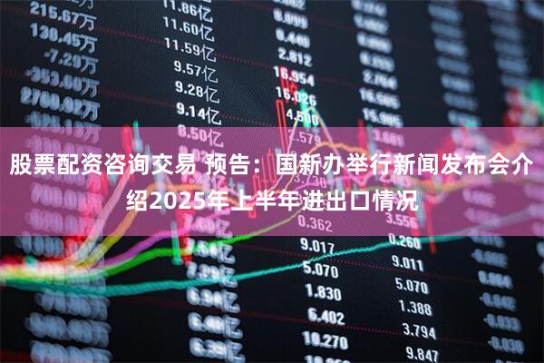 股票配资咨询交易 预告：国新办举行新闻发布会介绍2025年上半年进出口情况