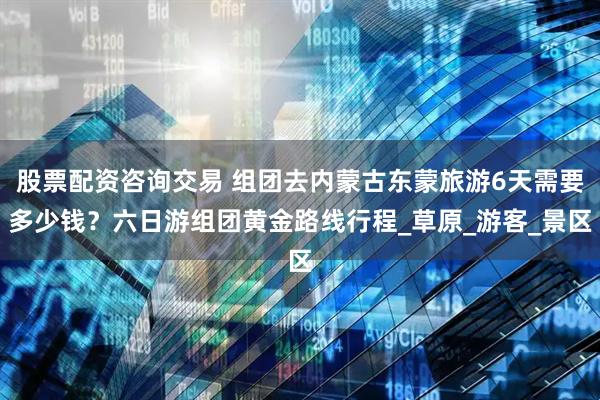 股票配资咨询交易 组团去内蒙古东蒙旅游6天需要多少钱？六日游组团黄金路线行程_草原_游客_景区