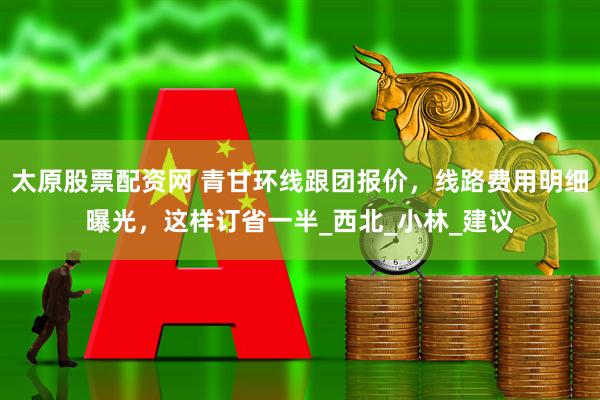 太原股票配资网 青甘环线跟团报价，线路费用明细曝光，这样订省一半_西北_小林_建议