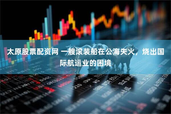 太原股票配资网 一艘滚装船在公海失火，烧出国际航运业的困境