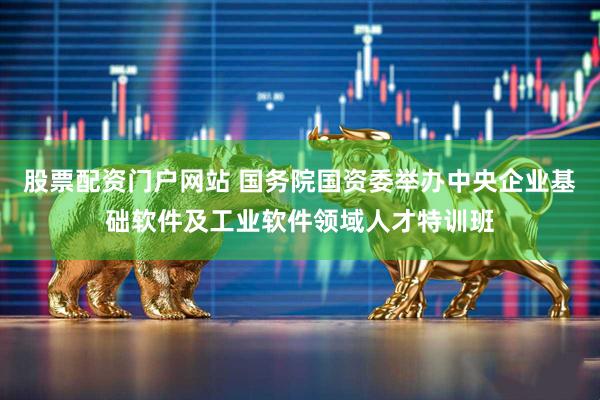 股票配资门户网站 国务院国资委举办中央企业基础软件及工业软件领域人才特训班