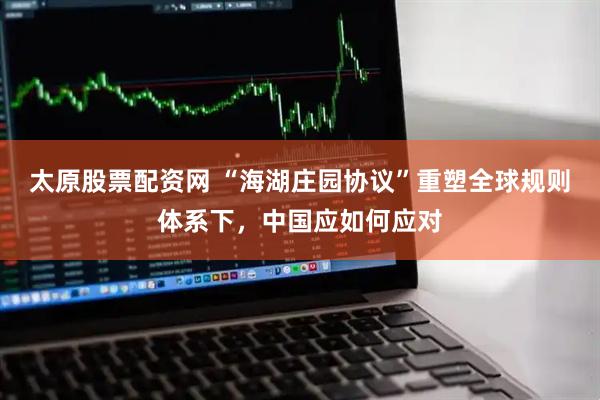 太原股票配资网 “海湖庄园协议”重塑全球规则体系下，中国应如何应对