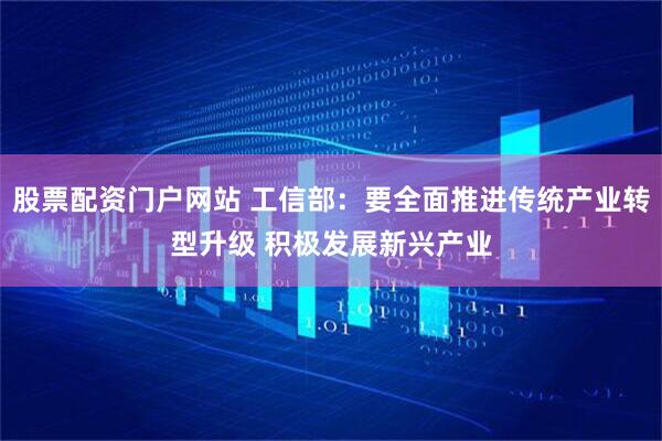 股票配资门户网站 工信部：要全面推进传统产业转型升级 积极发展新兴产业