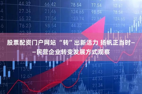 股票配资门户网站 “转”出新活力 扬帆正当时——民营企业转变发展方式观察
