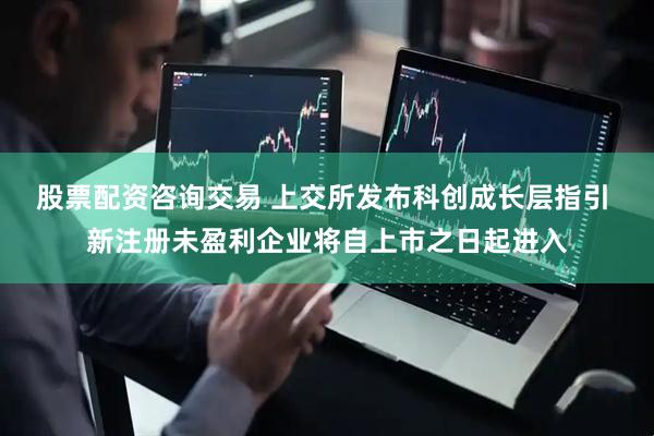 股票配资咨询交易 上交所发布科创成长层指引 新注册未盈利企业将自上市之日起进入