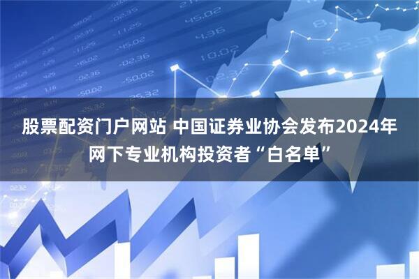 股票配资门户网站 中国证券业协会发布2024年网下专业机构投资者“白名单”