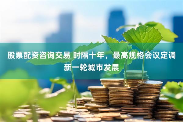 股票配资咨询交易 时隔十年，最高规格会议定调新一轮城市发展