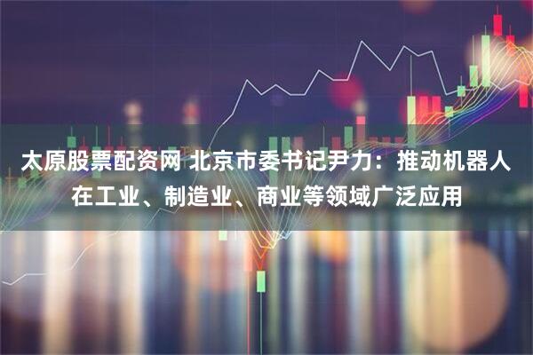 太原股票配资网 北京市委书记尹力：推动机器人在工业、制造业、商业等领域广泛应用