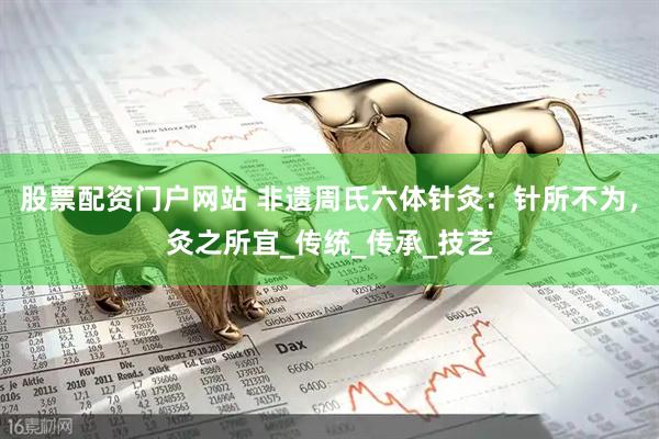 股票配资门户网站 非遗周氏六体针灸：针所不为，灸之所宜_传统_传承_技艺