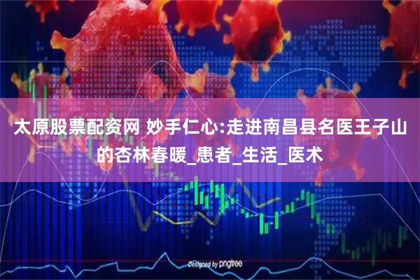 太原股票配资网 妙手仁心:走进南昌县名医王子山的杏林春暖_患者_生活_医术