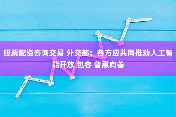 股票配资咨询交易 外交部：各方应共同推动人工智能开放 包容 普惠向善