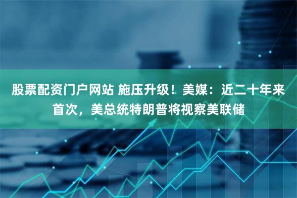 股票配资门户网站 施压升级！美媒：近二十年来首次，美总统特朗普将视察美联储
