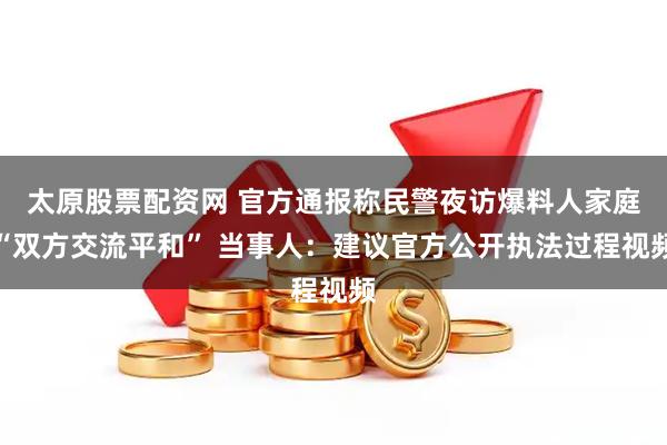 太原股票配资网 官方通报称民警夜访爆料人家庭“双方交流平和” 当事人：建议官方公开执法过程视频