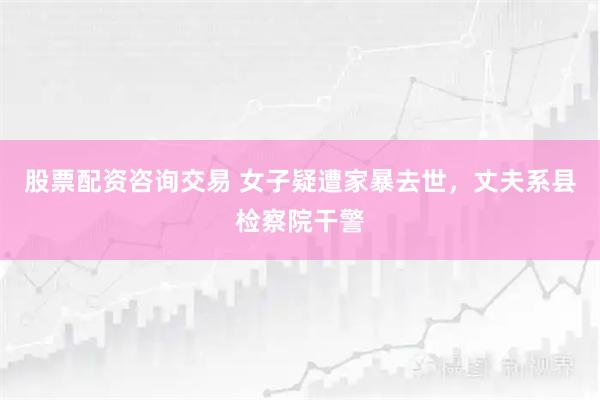 股票配资咨询交易 女子疑遭家暴去世，丈夫系县检察院干警