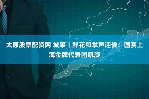 太原股票配资网 城事｜鲜花和掌声迎候：国赛上海金牌代表团凯旋