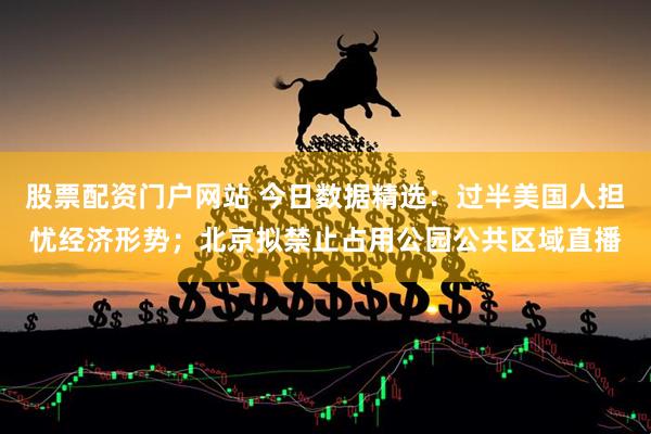 股票配资门户网站 今日数据精选：过半美国人担忧经济形势；北京拟禁止占用公园公共区域直播