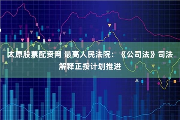 太原股票配资网 最高人民法院：《公司法》司法解释正按计划推进