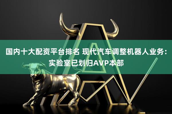 国内十大配资平台排名 现代汽车调整机器人业务：实验室已划归AVP本部