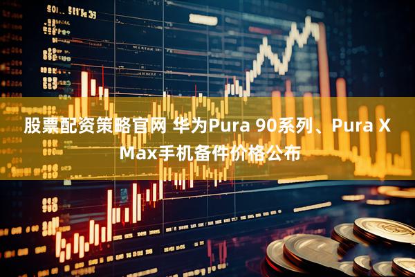 股票配资策略官网 华为Pura 90系列、Pura X Max手机备件价格公布