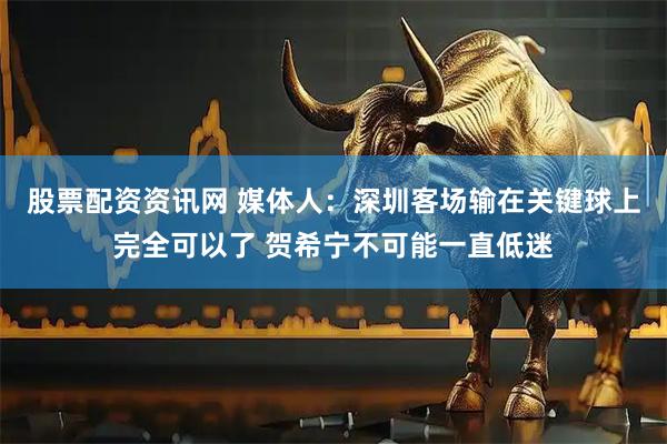 股票配资资讯网 媒体人:深圳客场输在关键球上完全可以了 贺希宁不可能一直低迷