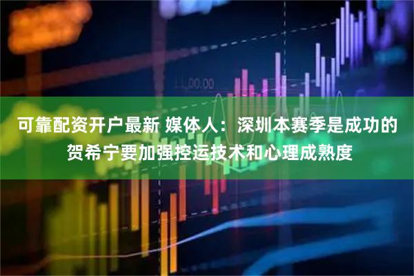 可靠配资开户最新 媒体人：深圳本赛季是成功的 贺希宁要加强控运技术和心理成熟度