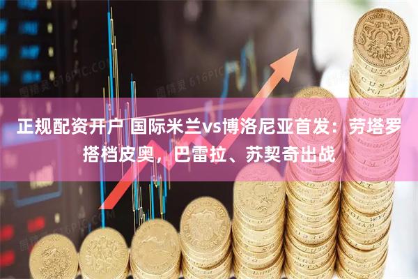 正规配资开户 国际米兰vs博洛尼亚首发：劳塔罗搭档皮奥，巴雷拉、苏契奇出战